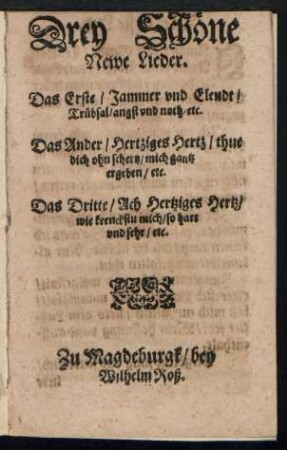 Drey Schœne || Newe Lieder.|| Das Erste/ Jammer vnd Elendt/|| Truebsal/ angst vnd noth/ etc.|| Das Ander/ Hertziges Hertz/ thue || dich ohn schertz/ mich gantz || ergeben/ etc.|| Das Dritte/ Ach Hertziges Hertz/|| wie krenckstu mich/ so hart || vnd sehr/ etc.||