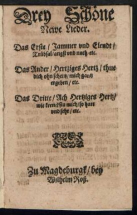 Drey Schœne || Newe Lieder.|| Das Erste/ Jammer vnd Elendt/|| Truebsal/ angst vnd noth/ etc.|| Das Ander/ Hertziges Hertz/ thue || dich ohn schertz/ mich gantz || ergeben/ etc.|| Das Dritte/ Ach Hertziges Hertz/|| wie krenckstu mich/ so hart || vnd sehr/ etc.||