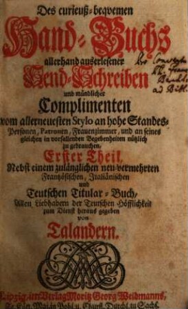 Des curieuß-bequemen Hand-Buchs allerhand auserlesener Send-Schreiben und mündlicher Complimenten vom allerneuesten Stylo an hohe Standes-Personen, Patronen, Frauenzimmer, und an seines gleichen in vorfallenden Begebenheiten nützlich zu gebrauchen ... Theil, Erster Theil : Nebst einem zulänglichen neu-vermehrten Frantzösischen, Italiänischen und Teutschen Titulatur-Buch