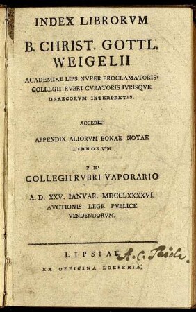 Index Librorum B. Christ. Gottl. Weigelii Academiae Lips. Nuper Proclamatoris Collegii Rubri Curatoris Iurisque Graecorum Interpretis : Accedit Appendix Aliorum Bonae Notae Librorum In Collegii Rubri Vaporario A. D. XXV. Ianuar. MDCCLXXXXVI. Auctionis Lege Publice Vendendorum
