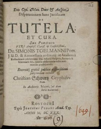 Dispuationem hanc Iuridicam De Tutela Et Cura Sub Praesidio Viri Ampliß. Clariß. & Consultißimi, Dn. Simonis Toelmanni Pom. I. U. D. & Antecessoris ordinarii in Academia Rostochiana celeberrimi: Dn: Affinis, Hospitis, Fautoris & Maecenatis sui, quovis observantiae cultu aeviternum prosequendi: Exercitii gratia publicae disquisitioni subiiciendam exhibet Christian Schwartz Gryphisw. Pom. In Auditorio Maiori, ad diem horis matutinis