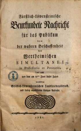 Fürstlich-Löwensteinische Beurkundete Nachricht für das Publikum von der wahren Beschaffenheit des Wertheimischen Simultanei in Possessorio et Petitorio : wie auch von dem am 17ten Junii dieses Jahrs verübten Gräflich-Löwensteinischen Landfriedensbruch, und dabey angestifteten blutigen Aufruhr