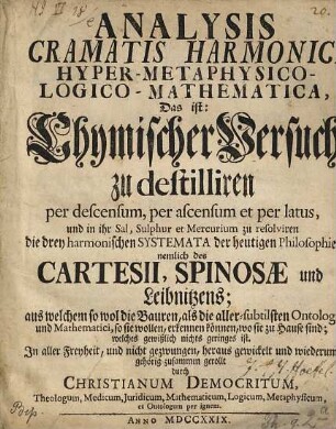 Analysis cramatis harmonici hyper-metaphysico-logico-mathematica, Das ist: Chymischer Versuch zu destilliren per descensum, per ascensum et per latus, und in ihr Sal, Sulphur et Mercurium zu resolviren die drey harmonischen Systemata der heutigen Philosophie, nemlich des Cartesii, Spinosae und Leibnitzens ...
