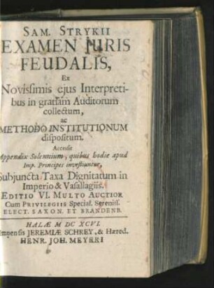 Sam. Strykii Examen Iuris Feudalis : Ex Novissimis eius Interpretibus in gratiam Auditorum collectum, ac Methodo Institutionum dispositum ; Accessit Appendix Solennium, quibus hodie apud Imp. Principes investiuntur, Subiuncta Taxa Dignitatum in Imperio & Vasallagiis