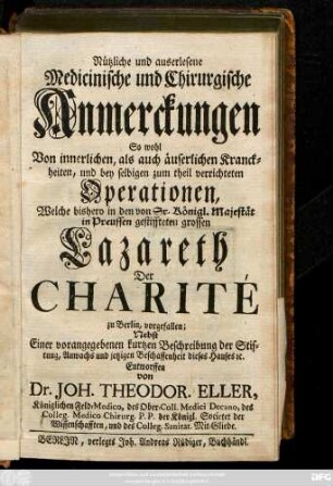 Nützliche und auserlesene Medicinische und Chirurgische Anmerckungen So wohl Von innerlichen, als auch äuserlichen Kranckheiten, und bey selbigen zum theil verrichteten Operationen, Welche bishero in ... Lazareth Der Charité zu Berlin, vorgefallen : Nebst Einer ... kurtzen Beschreibung der Stiftung... dieses Hauses [et]c.