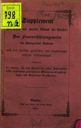 Das Feuerversicherungswesen im Königreiche Bayern : nach den neuesten gesetzlichen und verordnungsmäßigen Bestimmungen ; hiezu als Anhang: Die allgemeine Feuerordnung vom 30. März 1791 und die Vorschriften der Feuerbeschau etc. mit Anmerkungen über deren Anwendung und jetziger Gestaltung ; nebst einem vollständigen Sachregister, [2]. Supplement zum ersten und zweiten Abdruck des Werkes: Das Feuerversicherungswesen im Königreiche Bayern ... : enthaltend die neueren, bis zum Schluße der ersten Jahreshälfte 1854 erschienenen generalisirten Ministerial-Entschließungen und Regierungs-Ausschreiben