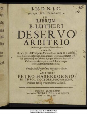 Dissertatio Theologica In Librum B. Lutheri De Servo Arbitrio Instituta : quoad quaestionem hanc: An in illo B. Vir (ut & Philippus Melanchton cum eo) absolutum decretum defenderit, adeoque fecerit Deum Authorem & causam peccati, aeque ac Calvinus eiusque Asseclae? Atque hinc Calvinus cum suis aeque non, ac B. Lutherus propterea damnari possit & debeat. Prout hodie quidam arguere volunt