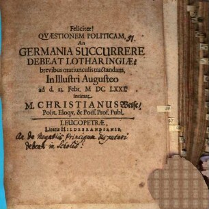 Feliciter! Quaestionem politicam an Germania succurrere debeat Lotharingiae? breviter oratiunculis tractandam in illustri Augusteo ... : [disquirens, an de negotiis principum disputari liceat in scholis]
