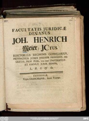 Facultatis Juridicæ Decanus Joh. Henrich Meier/ JCtus. Electoralis Regiminis Consiliarius, Provincialis Judicii Assessor Primarius, Decretal. Prof. Publ. Nec Non Universitat. Et Facult. Jurid. Senior, L.B.S. & O.