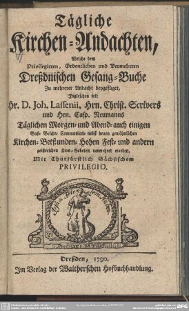 Tägliche Kirchen-Andachten, Welche dem Privilegirten, Ordentlichen und Vermehrten Dreßdnischen Gesang-Buche Zu mehrerer Andacht beygefüget, Ingleichen mit Hr. D. Joh. Lassenii, Hrn. Christ. Scrivers und Hrn. Casp. Neumanns Täglichen Morgen- und Abend- auch einigen Buß- Beicht- Communion- nebst denen gewöhnlichen Kirchen-Betstunden-Hohen Fest- und andern geistreichen Kern-Gebeten vermehret worden