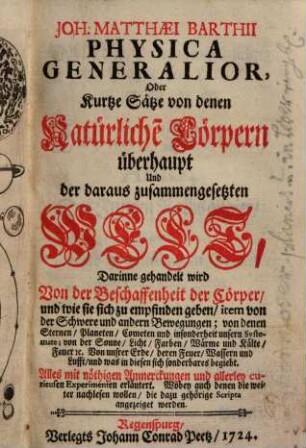 Joh. Matthæi Barthii Physica Generalior, Oder Kurtze Sätze von denen Natürliche[n] Cörpern überhaupt Und der daraus zusammengesetzten Welt : Darinne gehandelt wird Von der Beschaffenheit der Cörper, und wie sie sich zu empfinden geben, item von der Schwere und andern Bewegungen; von denen Sternen, Planeten, Cometen und insonderheit unsern Systemate; von der Sonne, Licht, Farben, Wärme und Kälte, Feuer [et]c. Von unsrer Erde, deren Feuer, Wassern und Lufft, und was in diesen sich sonderbares begiebt. Alles mit nöthigen Anmerckungen und allerley curieusen Experimenten erläutert. Wobey auch denen die weiter nachlesen wollen, die dazu gehörige Scripta angezeiget werden