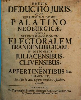 Brevis Deductio Juris, Quod Serenissimæ Domui Palatino-Neoburgicæ, Contra Serenissimam Domum Electoralem Brandenburgicam, In Ditionibus Juliacensibus, Clivensibus, Et Appertinentibus [et]c. Competit, Ex Actis in Aulâ Caesareâ ventilatis, fideliter, extracta