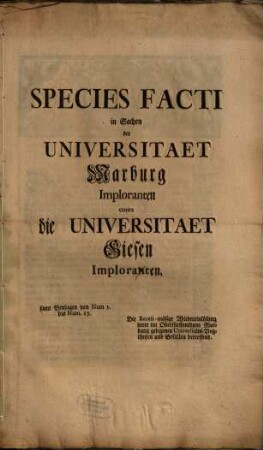 Species Facti in Sachen der Universitaet Marburg Imploranten contra die Universitaet Giesen Imploranten : samt Beylagen von Num 1. bis Num. 13. Die Recess-mäsige Wiedereinlösung derer im Oberfürstenthum Marburg gelegenen Universitäts-Vogtheyen und Gefällen betreffend