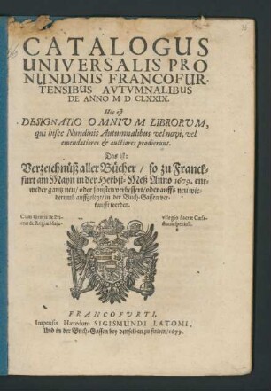 Catalogus Universalis Pro Nundinis Francofurtensibus Autumnalibus De Anno MDCLXXIX. Hoc est: Designatio Omnium Librorum, qui hisce Nundinis Autumnalibus vel novi, vel emendatiores & auctiores prodierunt. Das ist: Verzeichnüß aller Bücher/ so zu Franckfurt am Mayn in der Herbst-Meß Anno 1679. ... in der Buch-Gassen verkaufft werden