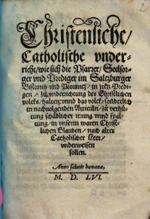 Christenliche, Catholische vnderricht, wie sich die Pfarrer, Seelsorger vnd Prediger im Saltzburger Bistumb vnd Prouintz, in jren Predigen, zuo vnderrichtung des Christlichen volcks, halten: vnnd das volck, sonderlich in nachuolgenden Articuln, zuo verhütung schädlicher irrung vnnd spaltung, in vnserm waren Christlichen Glauben, nach alter Catholischer Leer, vnderweisen sollen