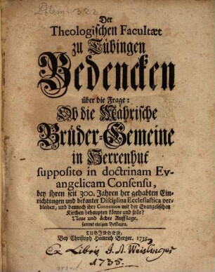 Der Theologischen Facultæt zu Tübingen Bedencken über die Frage: Ob die Mährische Brüder-Gemeine in Herrenhut supposito in doctrinam Evangelicam Consensu, bey ihren seit 300. Jahren her gehabten Einrichtungen und bekanter Disciplina Ecclesiastica verbleiben, und dennoch ihre Connexion mit der Evangelischen Kirchen behaupten könne und solle?