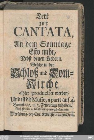 Text zur Cantata, An dem Sonntage Esto mihi, Nebst denen Liedern, Welche in der Schloß und Dom-Kirche alhier produciret werden : Und ist die Music, a parte auf 4. Sonntage, u. 3. Feyertage zuhaben, Auch sind die 4. Cantaten a parte zubekommen