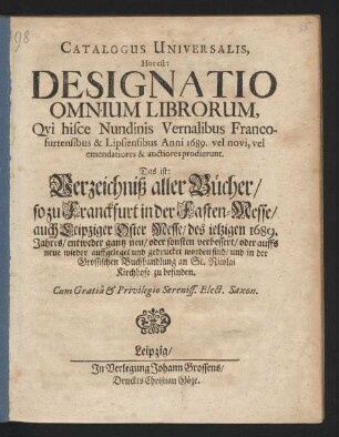 Catalogus Universalis, Hoc est: Designatio Omnium Librorum, Qui hisce Nundinis Vernalibus Francofurtensibus & Lipsiensibus Anni 1689. vel novi, vel emendatiores & auctiores prodierunt. Das ist: Verzeichniß aller Bücher/ so zu Franckfurt in der Fasten-Messe/ auch Leipziger Oster Messe/ des jetzigen 1689. Jahres/ entweder gantz neu/ oder sonsten verbessert/ oder auffs neue wieder auffgeleget und gedrucket worden sind/ und in der Grossischen Buchhandlung an St. Nicolai Kirchhofe zu befinden