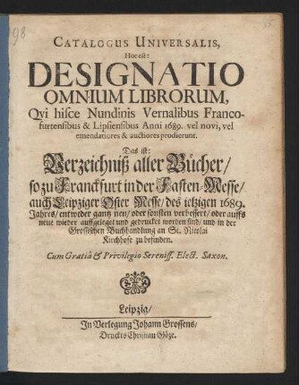 Catalogus Universalis, Hoc est: Designatio Omnium Librorum, Qui hisce Nundinis Vernalibus Francofurtensibus & Lipsiensibus Anni 1689. vel novi, vel emendatiores & auctiores prodierunt. Das ist: Verzeichniß aller Bücher/ so zu Franckfurt in der Fasten-Messe/ auch Leipziger Oster Messe/ des jetzigen 1689. Jahres/ entweder gantz neu/ oder sonsten verbessert/ oder auffs neue wieder auffgeleget und gedrucket worden sind/ und in der Grossischen Buchhandlung an St. Nicolai Kirchhofe zu befinden