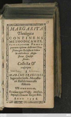 MARGARITA || Theologica || CONTINENS || METHODICAM EX-||PLICATIONEM PRAECI=||puorum capitum doctrinae Chri=||stianae, pro Ecclesiis et Scho=||lis orthodoxis Augu-||stanae Confes=||sionis.|| Collecta et || conscripta || à || M. ADAMO FRANCISCI || Iegerndorfense, Monaste=||rii Heilsbrunnensis || Abbate.||