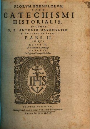 Flores Exemplorvm Avctore R.P. Antonio Davrovltio Societatis Iesv Sacerdote, Siue Catechismvs Historialis : Opvs Svmma Fide, Diligentia, Et Mvltorvm Annorvm Stvdio, Ex Qvingentis Qvinqvaginta Amplivs probae notae Scriptoribus, tum sacris, tum profanis collectum. In Qvo Fides Catholica Miracvlis Paene Innvmeris, Et Exemplis Sanctorvm, Imperatorvm, Regvm, Principum, Virorum illustrium probatißimis confirmatur ... ; Adiecto qvadrvplici Indice ..., 2