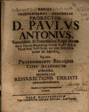 Regiae Fridericianae Academiae Prorector D. Paulus Antonius, Serenissimi & Potentissimi Regis Borussiae in Ducatu Magdeburg. Consil. Eccles. & S.S. Theol. Prof. Publ. Ordin. nec non Dioeceseos primae Sal. Inspector, Una cum Professoribus Reliquis Cives Academicos ad dies festos Memoriae Resurrectionis Christi celebrandae destinatos, Omnes ac singulos humanissime hortatur