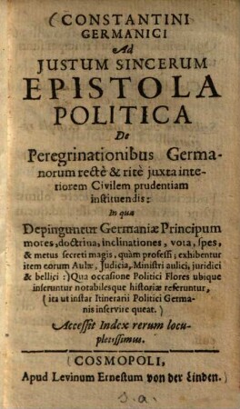 Constantini Germanici ad Justum Sincerum epistola politica de peregrinationibus Germanorum rectè & ritè juxta interiorem civilem prudentiam instituendis : in qua depinguntur Germaniae principum mores, doctrina, inclinationes, vota, spes, & metus secreti magis, quam professi, exhibentur item eorum aulae, judicia, ministri aulici, juridici & bellici ... Acc. index rerum locupletissimus