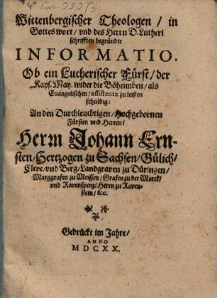 Wittenbergischer Theologen in Gottes wort und des Herrn D. Lutheri schrifften begründte Informatio, Ob ein Lutherischer Fürst der Kays. May. wider die Böheimben als Evangelischen assistentz zu leisten schuldig : An den Durchleuchtigen Hochgebornen Fürsten und Herren, Herrn Johann Ernsten Hertzogen zu Sachsen, Gülich, Cleve und Berg, Landgraven zu Düringen, Marggrafen zu Meissen, Grafen zu der Marck und Ravensperg, Herrn zu Ravenstein &c.