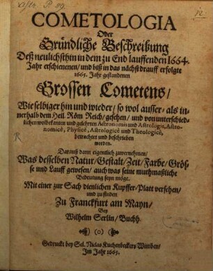 Cometologia, oder gründliche Beschreibung deß neulichsthin in dem zu End lauffenden 1664. Jahr erschienen und biß in das nächst drauff erfolgte 1665. Jahr gestandenen grossen Cometens : wie selbiger hin und wieder, so wol ausser- als innerhalb dem Heil. Röm. Reich, gesehen und von unterschiedlichen wolbekanten und gelehrten Astronomis ... beschrieben worden