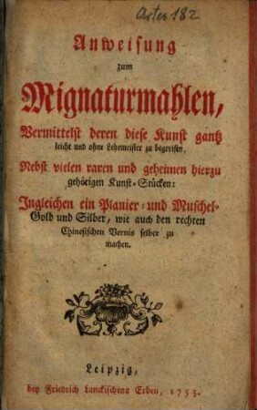 Anweisung zum Mignaturmahlen, Vermittelst deren diese Kunst gantz leicht und ohne Lehrmeister zu begreifen : Nebst vielen raren und geheimen hierzu gehörigen Kunst-Stücken: Ingleichen ein Planier- und Muschel-Gold und Silber, wie auch den rechten Chinesischen Vernis selber zu machen