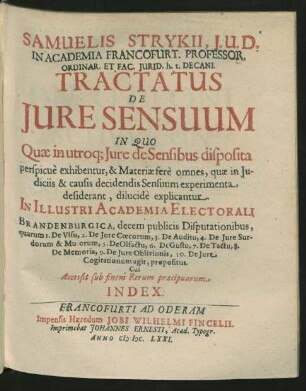 Samuelis Strykii, I.U.D. In Academia Francofurt. Professor. Ordinar. Et Fac. Iurid. h.t. Decani. Tractatus De Iure Sensuum : In Quo Quae in utroq[ue] Iure de Sensibus disposita perspicue exhibentur, & Materiae fere omnes, quae in Iudiciis & causis decidendis Sensuum experimenta desiderant, dilucide explicantur. In Illustri Academia Electorali Brandenburgica, decem publicis Disputationbus ... propositus ; Cui Accessit sub finem Rerum praecipuarum Index