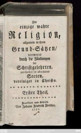 Theil 1: Die einzige wahre Religion, allgemein in ihren Grund-Sätzen, verwirrt durch die Zänkereyen der Schriftgelehrten, zertheilet in allerhand Secten, vereinigt in Christo