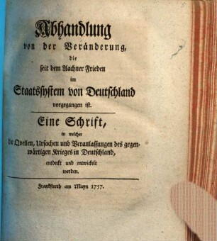 Abhandlung von der Veränderung, die seit dem Aachner Frieden im Staatssystem von Deutschland vorgegangen ist : Eine Schrift, in welcher die Quellen, Ursachen und Veranlassungen des gegenwärtigen Krieges in Deutschland, entdeckt und entwickelt werden