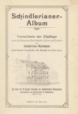 Schindlerianer-Album : Verzeichnis der Zöglinge sowie der Kuratoren, Anstaltsleiter, Lehrer und Erzieher des Schindler'schen Waisenhauses nebst kurzer Geschichte der Anstalt von 1730-1905 : zur Feier des 175jährigen Bestehens des Schindler'schen Waisenhauses
