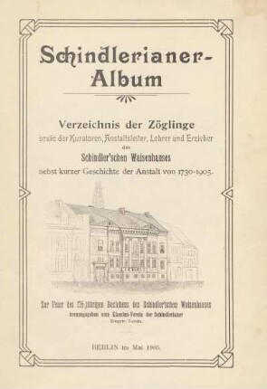 Schindlerianer-Album : Verzeichnis der Zöglinge sowie der Kuratoren, Anstaltsleiter, Lehrer und Erzieher des Schindler'schen Waisenhauses nebst kurzer Geschichte der Anstalt von 1730-1905 : zur Feier des 175jährigen Bestehens des Schindler'schen Waisenhauses