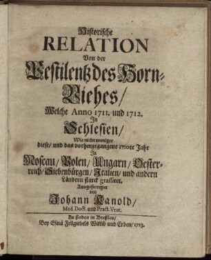Historische Relation Von der Pestilentz des Horn-Viehes : Welche Anno 1711. und 1712. In Schlesien, Wie nicht weniger diese, und das vorhergegangene 1710te Jahr In Moscau, Polen, Ungarn, Oesterreich, Siebenbürgen, Italien, und andern Ländern starck grassiret