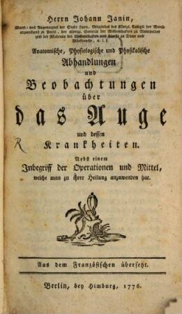 Herrn Johann Janin, Wund- und Augenarztes der Stadt Lyon, Mitgliedes des Königl. Collegii der Wundarzneykunst zu Paris ... Anatomische, Physiologische und Physikalische Abhandlungen und Beobachtungen über das Auge und dessen Krankheiten : Nebst einem Inbegriff der Operationen und Mittel, welche man zu ihrer Heilung anzuwenden hat