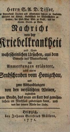 Herrn S.A.D. Tissot, der Arzneykunst Doctors und öffentlichen Lehrers in Lausanne, Mitglied der Königl. Gesellschaft der Wissenschaften zu London, der Med. Phys. Akad. zu Basel, und der Oecon. Societ. zu Bern, Nachricht von der Kriebelkrankheit und ihren wahrscheinlichen Ursachen, aus dem Genusse des Mutterkorns : mit Anmerkungen erläutert, nebst einem Sendschreiben vom Honigthau, und zwo Abhandlungen von den verfälschten Weinen, ingleichen vom Brode, das man an statt des gewöhnlichen im Nothfall zubereiten kann, und von der innern Rinde der Linde