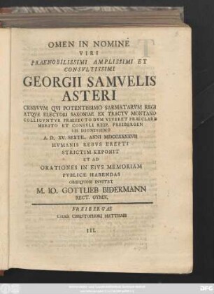 Omen In Nomine Viri Praenobilissime Amplissimi Et Consvltissimi Georgii Samvelis Asteri Censvvm Qvi Potentissimo Sarmatarvm Regi Atqve Electori Saxoniae Ex Tractv Montano Colligvntvr Praefecto ... A. D. XV. Sextil. Anni MDCCXXXXVII Hvmanis Rebvs Erepti Strictim Exponit Et Ad Orationes In Eivs Memonriam Pvblice Habendas Obseqviose Invitat M. Io. Gottlieb Bidermann Rect. Gymn.