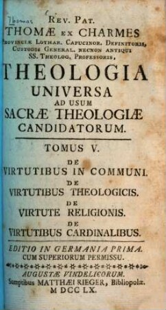 Rev. Pat. Thomae Ex Charmes Provinciae Lothar. Capucinor. Definitoris, ... Theologia Universa : Ad Usum Sacrae Theologiae Candidatorum, 5. De Virtutibus In Communi, De Virtutibus Theologicis, De Virtute Religionis, De Virtutibus Cardinalibus