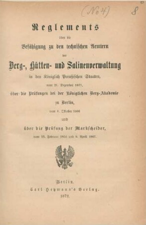 Reglements über die Befähigung zu den technischen Aemtern der Berg-, Hütten- und Salinenverwaltung in den Königlich Preußischen Staaten, vom 21. Dezember 1871, über die Prüfungen bei der Königlichen Berg-Akademie zu Berlin vom 6. Oktober 1866 und über die Prüfung der Markscheider vom 25. Februar 1856 und 8. April 1867