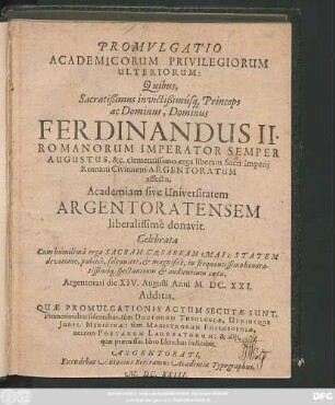 Promulgatio Academicorum Privilegiorum Ulteriorum: Quibus, Sacratißimus invictißimusq[ue] Princeps ... Ferdinandus II. Romanorum Imperator ... Academiam sive Universitatem Argentoratensem liberalissime donavit : Celebrata ... Argentorati die XIV. Augusti Anni M.DC.XXI. Additis, Quae Promulgationis Actum Secutae Sunt, Promotionibus solennibus, tum Doctorum Theologiae, Utriusque Iuris, Medicinae: tum Magistrorum Philosophiae, necnon Poetarum Laureatorum: & aliis, quae praemissus libro Elenchus indicabit