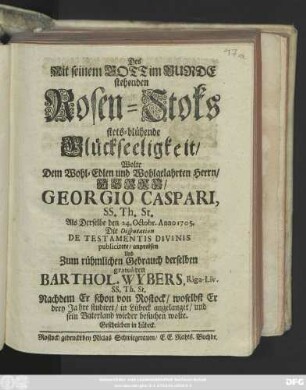 Des Mit seinem Gott im Bunde stehenden Rosen-Stoks stets-blühende Glückseeligkeit, Wolte Dem Wohl-Edlen und Wohlgelahrten Herrn, Herrn Georgio Caspari, SS. Th. St. Als Derselbe den 24. Octobr. Anno 1705. Die Disputation De Testamentis Divinis publicirete, anpreisen Und Zum rühmlichen Gebrauch derselben gratuliren Barthol. Wybers, Riga-Liv. SS. Th. ST. Nachdem Er schon von Rostock, woselbst Er drey Jahre studiret, in Lübeck angelanget, und sein Vaterland wieder besuchen wolte. Geschrieben in Lübeck