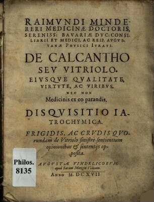 Raimundi Mindereri De calcantho seu vitriolo, eiusque qualitate, virtute, ac viribus, nec non medicinis ex eo parandis, diquisitio iatrochymica : frigidis, ac crudis quorundam de vitriolo sinistre sentientium opinionibus & sententijs opposita