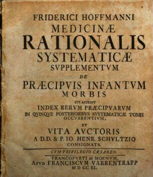 Friderici Hoffmanni Consiliarii Medici Et Professoris Regii Nec Non Com. Palat. Cæsar. Medicinæ Rationalis Systematicæ Tomus ..., [5]. Friderici Hoffmanni Medicinae Rationalis Systematicae Supplementum De Praecipuis Infantum Morbis Cui Accedit Index Rerum Praecipuarvm In Quinque Posterioribus Systematicae Tomis Occurrentium