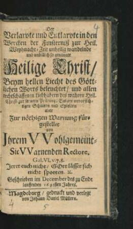 Der Verlarvte und Entlarvte in den Wercken der Finsterniß zur Heil. Weyhnacht-Zeit unheilig wandelnde und unbillich so genannte Heilige Christ : Beym hellen Liecht des Göttlichen Worts beleuchtet/ und allen rechtschaffenen Liebhabern des wahren Heil. Christi zur fernern Prüfung ; Einigen unvorsichtigen Schülern und Spielern aber Zur nöthigen Warnung fürgestellet von Ihrem Wohlgemeint-Sie Warnenden Rectore ...