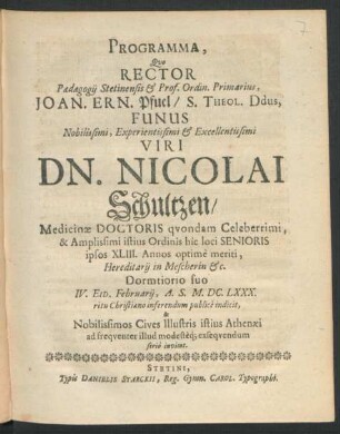 Programma, Quo Rector Paedagogii Stetinensis & Prof. Ordin. Primarius, Joan. Ern. Pfuel/ S. Theol. Ddus, Funus ... Viri Dn. Nicolai Schultzen/ Medicinae Doctoris quondam Celeberrimi, & Amplissimi istius Ordinis hic loci Senioris ipsos XLIII. Annos optime meriti ... Dormtiorio suo IV. Eid. Februarii, A.S. M.DC.LXXX. ritu Christiano inferendum publice indicit, & Nobilissimos Cives Illustris istius Athenaei ad frequenter illud modesteq[ue] exsequendum serio invitat : [P.P. In Templo Cathedrali Dom. Septuages. A.O.R. M.DC.LXXX.]