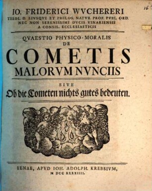 Io. Friderici Wuchereri Theol. D. Eivsqve Et Philos. Natvr. Prof. Pvbl. Ord. Nec Non Serenissimi Dvcis Vinariensis A Consil. Ecclesiasticis Qvaestio Physico-Moralis De Cometis Malorvm Nvnciis Sive Ob die Cometen nichts gutes bedeuten