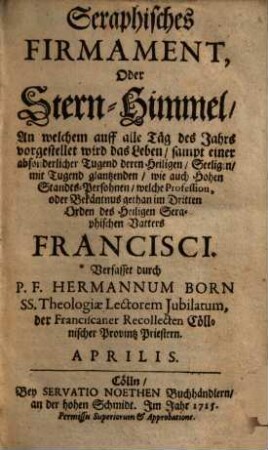 Seraphisches Firmament, Oder Stern-Himmel, An welchem auf alle Täg des Jahrs vorgestellet wird das Leben : sampt einer absonderlicher Tugend deren Heiligen, Seeligen, mit Tugend glantzenden, wie auch Hohen Standts-Persohnen, welche Profession, oder Bekäntnus gethan im Dritten Orden des Heiligen Seraphischen Vatters Francisci. Aprilis