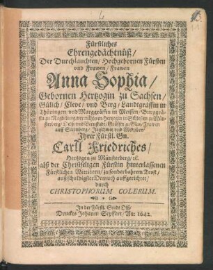 Fürstliches Ehrengedächtnüß/ Der Durchlauchten/ Hochgebornen Fürsten und Frawen/ Frawen Anna Sophia/ Gebornen Hertzogin zu Sachsen ... vermähleten Hertzogin in Schlesien zu Münsterberg ... : Ihrer Fürstl. Gn. Carll Friedriches/ Hertzogen zu Münsterberg ... alß der Christseligen Fürstin hinterlassenen ... Wittibern/ zu sonderbahrem Trost ... auffgerichtet